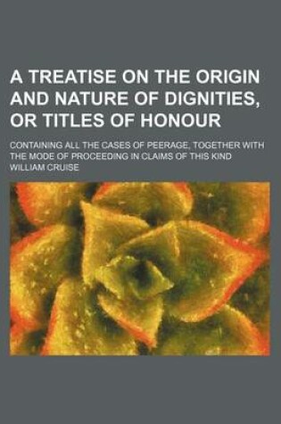 Cover of A Treatise on the Origin and Nature of Dignities, or Titles of Honour; Containing All the Cases of Peerage, Together with the Mode of Proceeding in Claims of This Kind