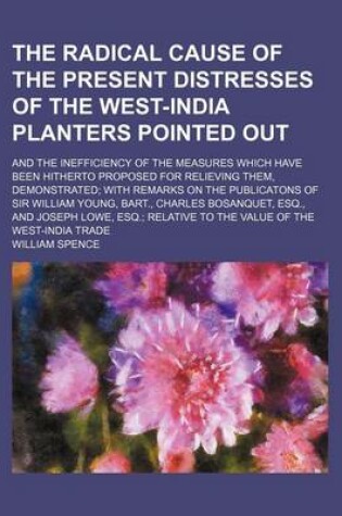 Cover of The Radical Cause of the Present Distresses of the West-India Planters Pointed Out; And the Inefficiency of the Measures Which Have Been Hitherto Proposed for Relieving Them, Demonstrated with Remarks on the Publicatons of Sir William Young, Bart., Charle