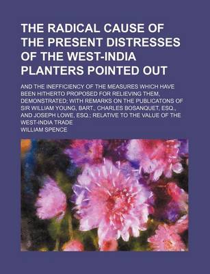 Book cover for The Radical Cause of the Present Distresses of the West-India Planters Pointed Out; And the Inefficiency of the Measures Which Have Been Hitherto Proposed for Relieving Them, Demonstrated with Remarks on the Publicatons of Sir William Young, Bart., Charle