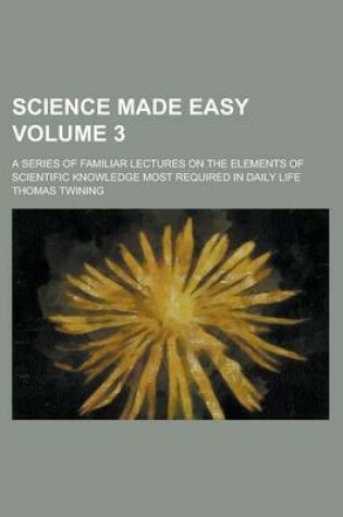 Cover of Science Made Easy; A Series of Familiar Lectures on the Elements of Scientific Knowledge Most Required in Daily Life Volume 3