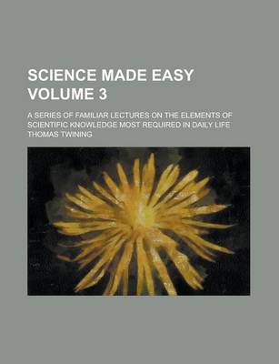 Book cover for Science Made Easy; A Series of Familiar Lectures on the Elements of Scientific Knowledge Most Required in Daily Life Volume 3