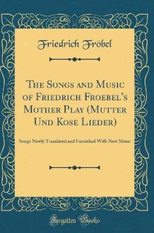 Cover of The Songs and Music of Friedrich Froebel's Mother Play (Mutter Und Kose Lieder): Songs Newly Translated and Furnished With New Music (Classic Reprint)