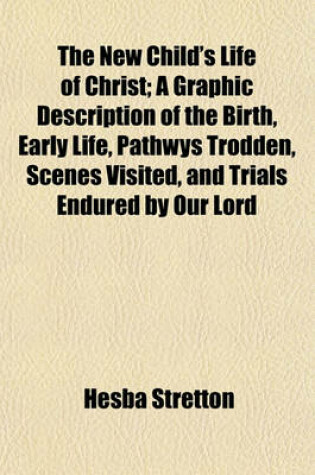Cover of The New Child's Life of Christ; A Graphic Description of the Birth, Early Life, Pathwys Trodden, Scenes Visited, and Trials Endured by Our Lord