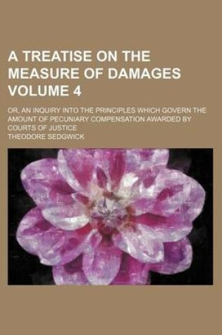 Cover of A Treatise on the Measure of Damages Volume 4; Or, an Inquiry Into the Principles Which Govern the Amount of Pecuniary Compensation Awarded by Courts of Justice