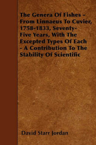 Cover of The Genera Of Fishes - From Linnaeus To Cuvier, 1758-1833, Seventy-Five Years, With The Excepted Types Of Each - A Contribution To The Stability Of Scientific