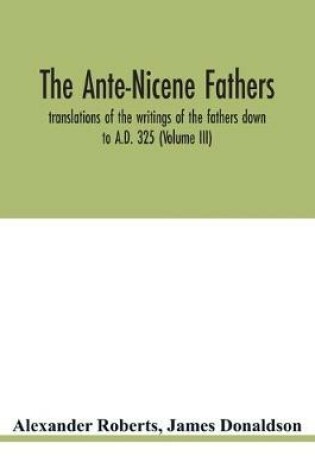 Cover of The Ante-Nicene fathers. translations of the writings of the fathers down to A.D. 325 (Volume III)