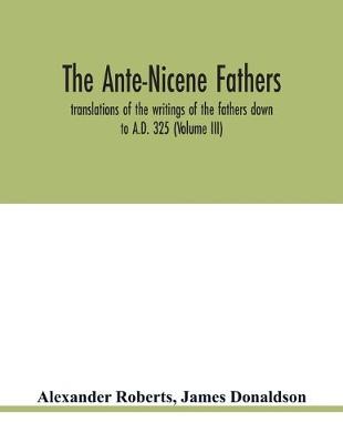 Book cover for The Ante-Nicene fathers. translations of the writings of the fathers down to A.D. 325 (Volume III)