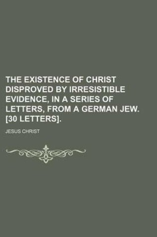 Cover of The Existence of Christ Disproved by Irresistible Evidence, in a Series of Letters, from a German Jew. [30 Letters].