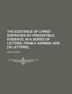 Book cover for The Existence of Christ Disproved by Irresistible Evidence, in a Series of Letters, from a German Jew. [30 Letters].