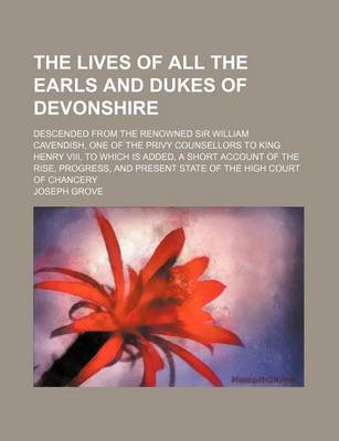 Book cover for The Lives of All the Earls and Dukes of Devonshire; Descended from the Renowned Sir William Cavendish, One of the Privy Counsellors to King Henry VIII, to Which Is Added, a Short Account of the Rise, Progress, and Present State of the High Court of Chancery