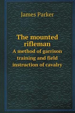 Cover of The mounted rifleman A method of garrison training and field instruction of cavalry