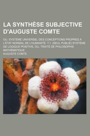 Cover of La Synthese Subjective D'Auguste Comte; Ou, Systeme Universel Des Conceptions Propres A L'Etat Normal de L'Humanite. T.1. (Seul Publie) Systeme de Lo