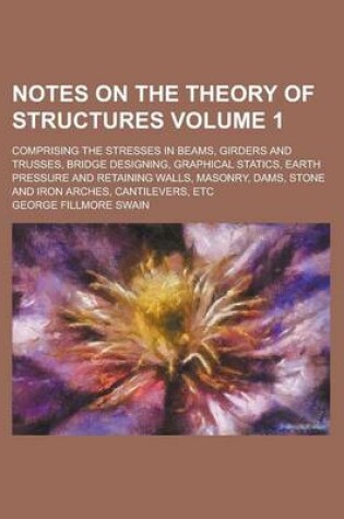 Cover of Notes on the Theory of Structures; Comprising the Stresses in Beams, Girders and Trusses, Bridge Designing, Graphical Statics, Earth Pressure and Retaining Walls, Masonry, Dams, Stone and Iron Arches, Cantilevers, Etc Volume 1