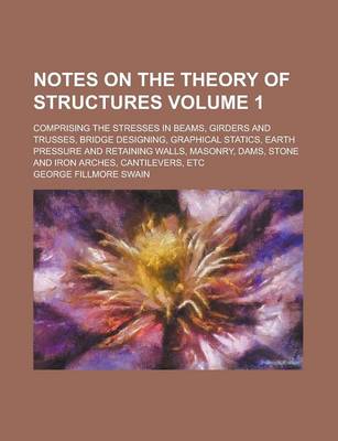 Book cover for Notes on the Theory of Structures; Comprising the Stresses in Beams, Girders and Trusses, Bridge Designing, Graphical Statics, Earth Pressure and Retaining Walls, Masonry, Dams, Stone and Iron Arches, Cantilevers, Etc Volume 1