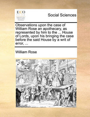 Book cover for Observations Upon the Case of William Rose an Apothecary, as Represented by Him to the ... House of Lords, Upon His Bringing the Case Before the Said House by a Writ of Error, ...