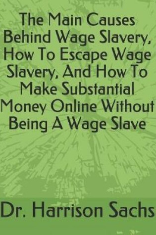 Cover of The Main Causes Behind Wage Slavery, How To Escape Wage Slavery, And How To Make Substantial Money Online Without Being A Wage Slave