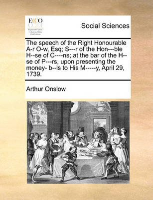 Book cover for The Speech of the Right Honourable A-R O-W, Esq; S---R of the Hon---Ble H--Se of C----NS; At the Bar of the H--Se of P---RS, Upon Presenting the Money- B--Ls to His M-----Y, April 29, 1739.