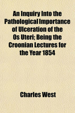 Cover of An Inquiry Into the Pathological Importance of Ulceration of the OS Uteri; Being the Croonian Lectures for the Year 1854