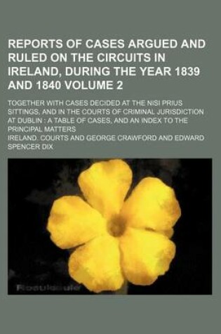 Cover of Reports of Cases Argued and Ruled on the Circuits in Ireland, During the Year 1839 and 1840 Volume 2; Together with Cases Decided at the Nisi Prius Sittings, and in the Courts of Criminal Jurisdiction at Dublin a Table of Cases, and an Index to the Princ