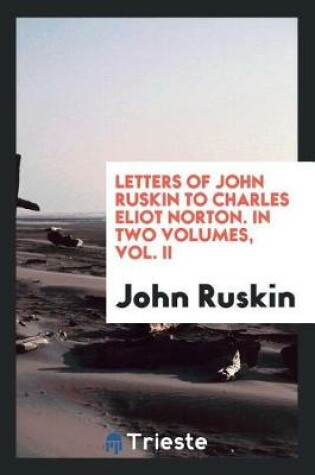 Cover of Letters of John Ruskin to Charles Eliot Norton. in Two Volumes, Vol. II