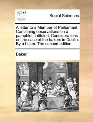 Book cover for A Letter to a Member of Parliament. Containing Observations on a Pamphlet, Intituled, Considerations on the Case of the Bakers in Dublin. by a Baker. the Second Edition.