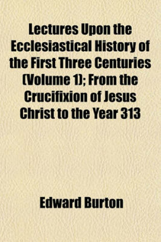 Cover of Lectures Upon the Ecclesiastical History of the First Three Centuries (Volume 1); From the Crucifixion of Jesus Christ to the Year 313