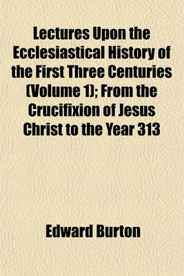 Book cover for Lectures Upon the Ecclesiastical History of the First Three Centuries (Volume 1); From the Crucifixion of Jesus Christ to the Year 313