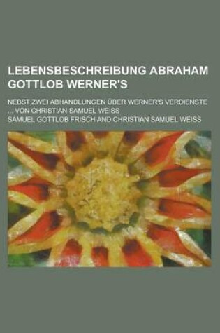 Cover of Lebensbeschreibung Abraham Gottlob Werner's; Nebst Zwei Abhandlungen Uber Werner's Verdienste ... Von Christian Samuel Weiss