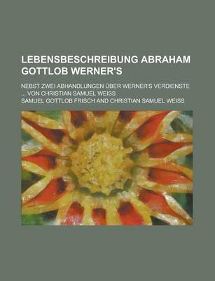 Book cover for Lebensbeschreibung Abraham Gottlob Werner's; Nebst Zwei Abhandlungen Uber Werner's Verdienste ... Von Christian Samuel Weiss