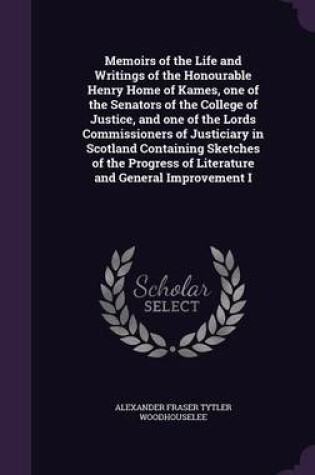 Cover of Memoirs of the Life and Writings of the Honourable Henry Home of Kames, One of the Senators of the College of Justice, and One of the Lords Commissioners of Justiciary in Scotland Containing Sketches of the Progress of Literature and General Improvement I