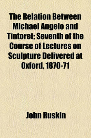 Cover of The Relation Between Michael Angelo and Tintoret; Seventh of the Course of Lectures on Sculpture Delivered at Oxford, 1870-71