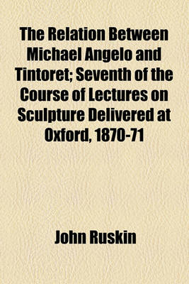 Book cover for The Relation Between Michael Angelo and Tintoret; Seventh of the Course of Lectures on Sculpture Delivered at Oxford, 1870-71