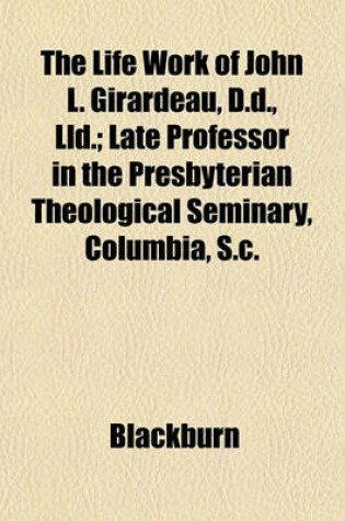 Cover of The Life Work of John L. Girardeau, D.D., LLD.; Late Professor in the Presbyterian Theological Seminary, Columbia, S.C.