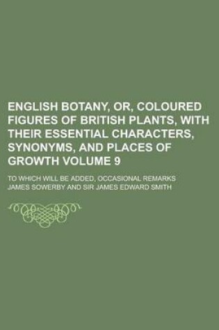 Cover of English Botany, Or, Coloured Figures of British Plants, with Their Essential Characters, Synonyms, and Places of Growth; To Which Will Be Added, Occasional Remarks Volume 9