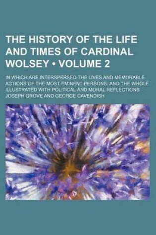 Cover of The History of the Life and Times of Cardinal Wolsey (Volume 2); In Which Are Interspersed the Lives and Memorable Actions of the Most Eminent Persons and the Whole Illustrated with Political and Moral Reflections