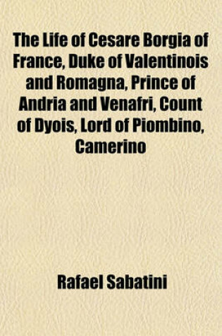 Cover of The Life of Cesare Borgia of France, Duke of Valentinois and Romagna, Prince of Andria and Venafri, Count of Dyois, Lord of Piombino, Camerino