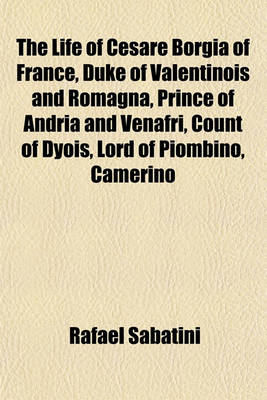 Book cover for The Life of Cesare Borgia of France, Duke of Valentinois and Romagna, Prince of Andria and Venafri, Count of Dyois, Lord of Piombino, Camerino