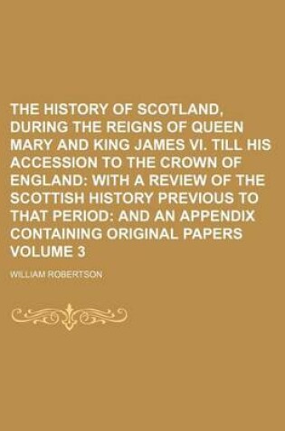 Cover of The History of Scotland, During the Reigns of Queen Mary and King James VI. Till His Accession to the Crown of England Volume 3; With a Review of the Scottish History Previous to That Period and an Appendix Containing Original Papers