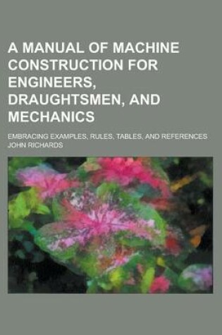 Cover of A Manual of Machine Construction for Engineers, Draughtsmen, and Mechanics; Embracing Examples, Rules, Tables, and References