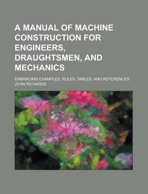 Book cover for A Manual of Machine Construction for Engineers, Draughtsmen, and Mechanics; Embracing Examples, Rules, Tables, and References