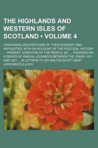 Cover of The Highlands and Western Isles of Scotland (Volume 4); Containing Descriptions of Their Scenery and Antiquities, with an Account of the Political History Present Condition of the People, &C. Founded on a Series of Annual Journeys Between the Years 1811 a