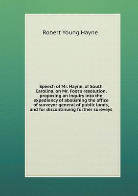 Book cover for Speech of Mr. Hayne, of South Carolina, on Mr. Foot's resolution, proposing an inquiry into the expediency of abolishing the office of surveyor general of public lands, and for discontinuing further sureveys