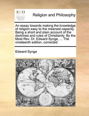 Book cover for An essay towards making the knowledge of religion easy to the meanest capacity. Being a short and plain account of the doctrines and rules of Christianity. By the Most Rev. Dr. Edward Synge, ... The nineteenth edition, corrected.