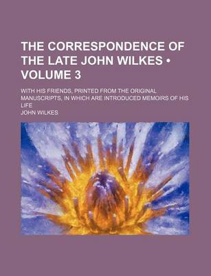Book cover for The Correspondence of the Late John Wilkes (Volume 3); With His Friends, Printed from the Original Manuscripts, in Which Are Introduced Memoirs of His Life