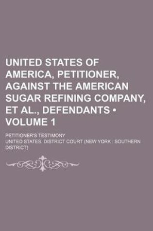 Cover of United States of America, Petitioner, Against the American Sugar Refining Company, et al., Defendants (Volume 1); Petitioner's Testimony