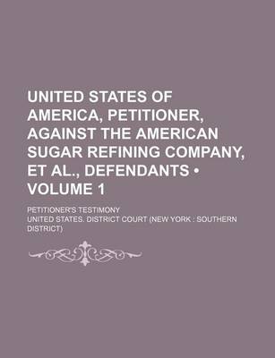 Book cover for United States of America, Petitioner, Against the American Sugar Refining Company, et al., Defendants (Volume 1); Petitioner's Testimony