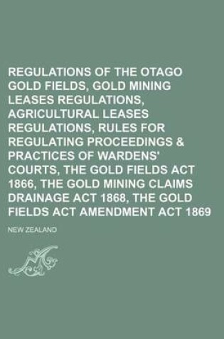 Cover of Regulations of the Otago Gold Fields, Gold Mining Leases Regulations, Agricultural Leases Regulations, Rules for Regulating Proceedings & Practices of Wardens' Courts, the Gold Fields ACT 1866, the Gold Mining Claims Drainage ACT 1868, the Gold Fields