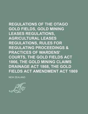 Book cover for Regulations of the Otago Gold Fields, Gold Mining Leases Regulations, Agricultural Leases Regulations, Rules for Regulating Proceedings & Practices of Wardens' Courts, the Gold Fields ACT 1866, the Gold Mining Claims Drainage ACT 1868, the Gold Fields