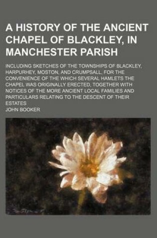 Cover of A History of the Ancient Chapel of Blackley, in Manchester Parish; Including Sketches of the Townships of Blackley, Harpurhey, Moston, and Crumpsall, for the Convenience of the Which Several Hamlets the Chapel Was Originally Erected, Together with Notices of