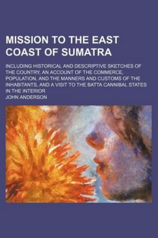 Cover of Mission to the East Coast of Sumatra; Including Historical and Descriptive Sketches of the Country, an Account of the Commerce, Population, and the Manners and Customs of the Inhabitants, and a Visit to the Batta Cannibal States in the Interior
